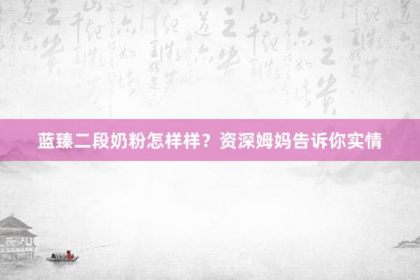 蓝臻二段奶粉怎样样？资深姆妈告诉你实情