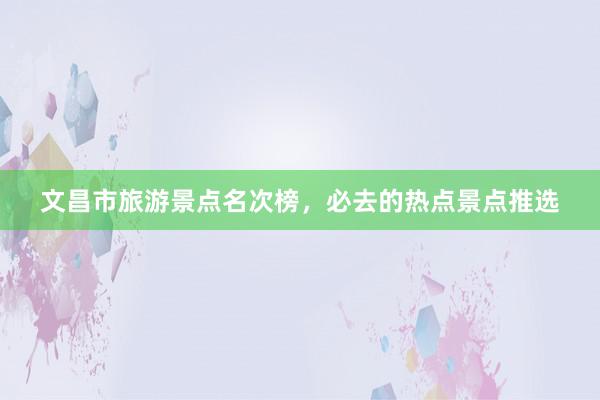 文昌市旅游景点名次榜，必去的热点景点推选